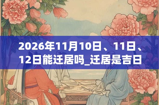 2026年11月10日、11日、12日能迁居吗_迁居是吉日吗