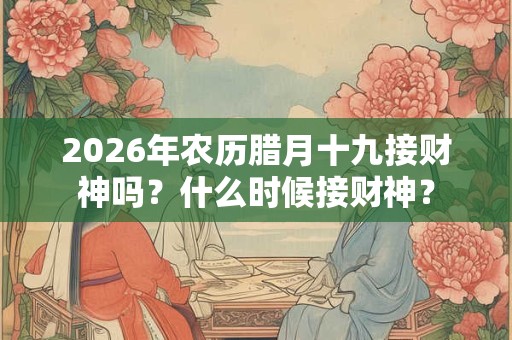 2026年农历腊月十九接财神吗？什么时候接财神？