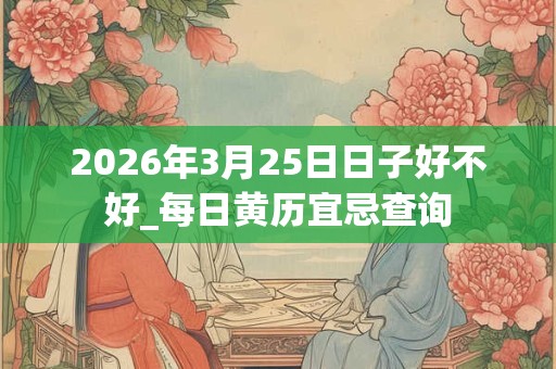 2026年3月25日日子好不好_每日黄历宜忌查询