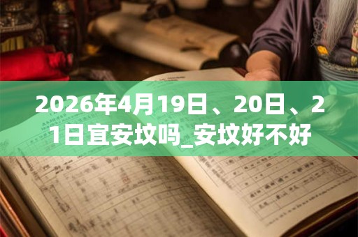 2026年4月19日、20日、21日宜安坟吗_安坟好不好