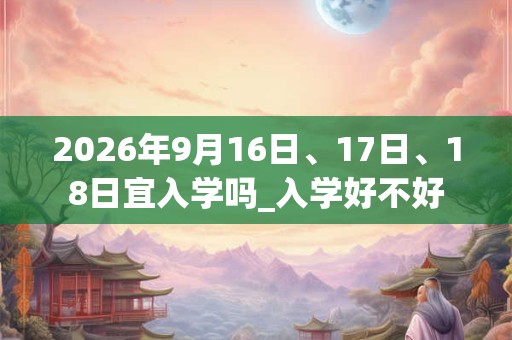 2026年9月16日、17日、18日宜入学吗_入学好不好