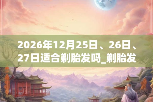2026年12月25日、26日、27日适合剃胎发吗_剃胎发吉利吗 2026年12月25日、26日、27日适合剃胎发吗_剃胎发吉利吗