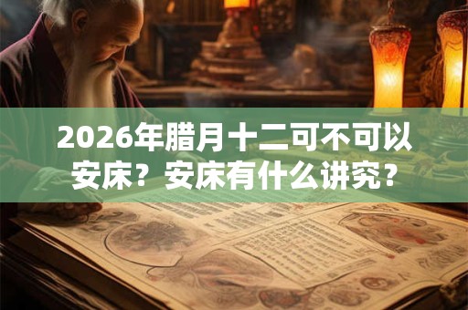 2026年腊月十二可不可以安床？安床有什么讲究？