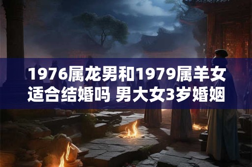 1976属龙男和1979属羊女适合结婚吗 男大女3岁婚姻