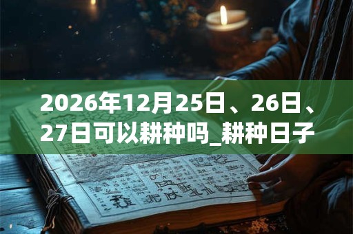 2026年12月25日、26日、27日可以耕种吗_耕种日子好吗