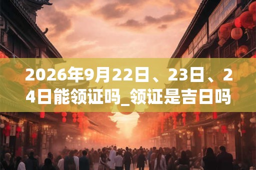 2026年9月22日、23日、24日能领证吗_领证是吉日吗 2026年9月22日、23日、24日能领证吗_领证是吉日吗