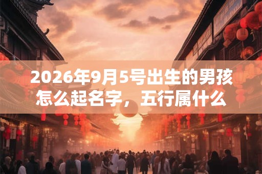 2026年9月5号出生的男孩怎么起名字,五行属什么 2026年9月5号出生的男孩怎么起名字,五行属什么