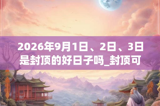 2026年9月1日、2日、3日是封顶的好日子吗_封顶可以吗