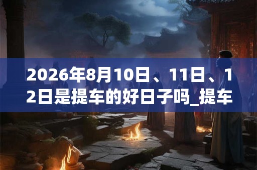 2026年8月10日、11日、12日是提车的好日子吗_提车可以吗