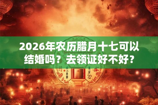 2026年农历腊月十七可以结婚吗？去领证好不好？