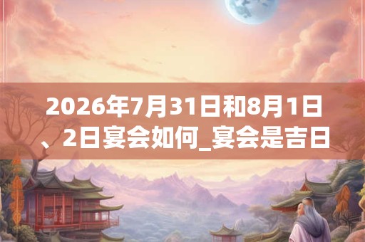 2026年7月31日和8月1日、2日宴会如何_宴会是吉日吗