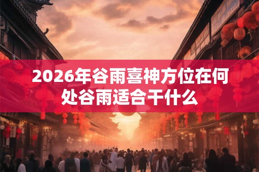 2026年谷雨喜神方位在何处谷雨适合干什么