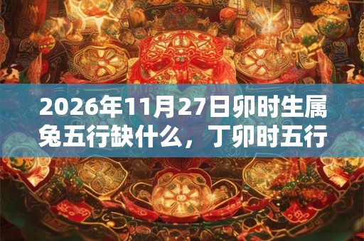2026年11月27日卯时生属兔五行缺什么,丁卯时五行缺什么 2026年11月27日卯时生属兔五行缺什么,丁卯时五行缺什么