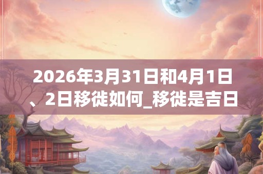 2026年3月31日和4月1日、2日移徙如何_移徙是吉日吗