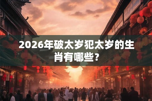 2026年破太岁犯太岁的生肖有哪些？