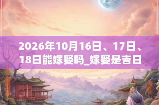 2026年10月16日、17日、18日能嫁娶吗_嫁娶是吉日吗