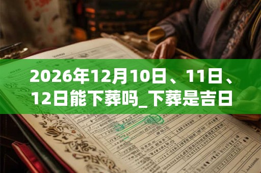 2026年12月10日、11日、12日能下葬吗_下葬是吉日吗