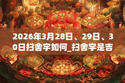 2026年3月28日、29日、30日扫舍宇如何_扫舍宇是吉日吗 2026年3月28日、29日、30日扫舍宇如何_扫舍宇是吉日吗