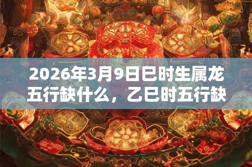 2026年3月9日巳时生属龙五行缺什么，乙巳时五行缺什么