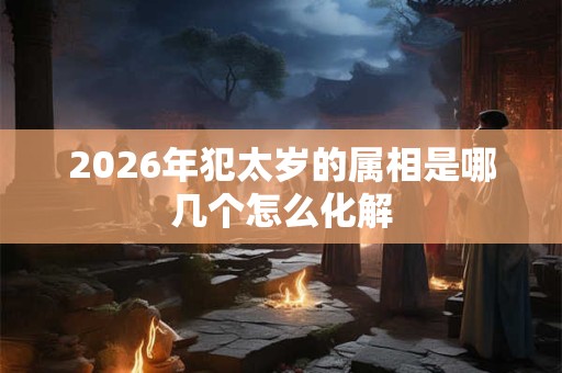 2026年犯太岁的属相是哪几个怎么化解 2026年犯太岁的属相是哪几个怎么化解