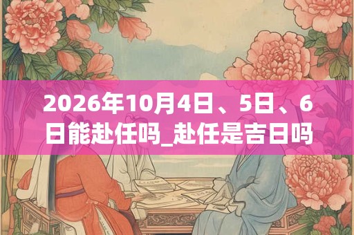2026年10月4日、5日、6日能赴任吗_赴任是吉日吗