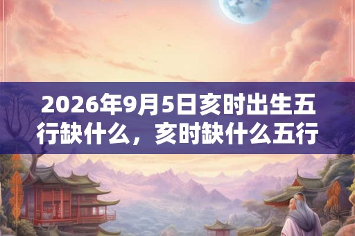 2026年9月5日亥时出生五行缺什么,亥时缺什么五行 2026年9月5日亥时出生五行缺什么,亥时缺什么五行