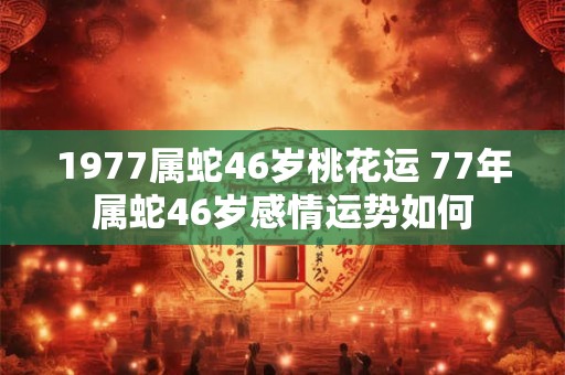 1977属蛇46岁桃花运 77年属蛇46岁感情运势如何 1977属蛇46岁桃花运 77年属蛇46岁感情运势如何