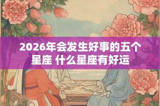 2026年会发生好事的五个星座 什么星座有好运