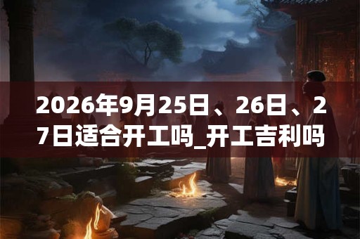 2026年9月25日、26日、27日适合开工吗_开工吉利吗 2026年9月25日、26日、27日适合开工吗_开工吉利吗