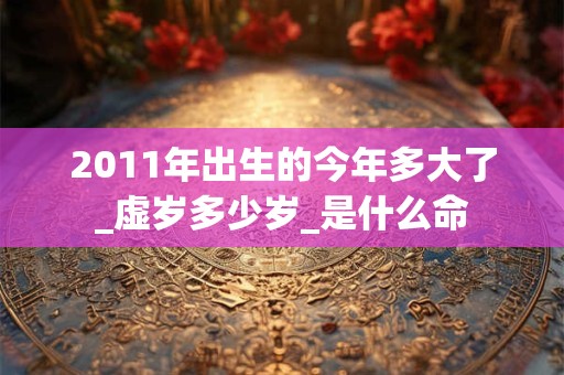 2011年出生的今年多大了_虚岁多少岁_是什么命 2011年出生的今年多大了_虚岁多少岁_是什么命
