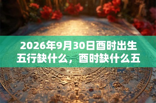 2026年9月30日酉时出生五行缺什么,酉时缺什么五行 2026年9月30日酉时出生五行缺什么,酉时缺什么五行