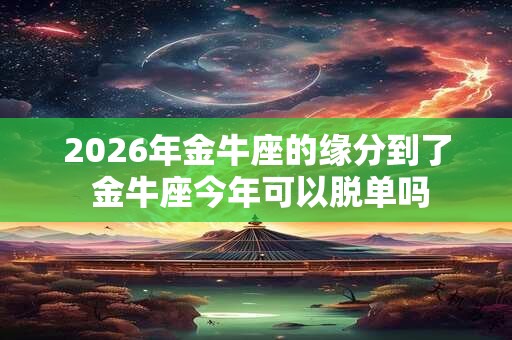 2026年金牛座的缘分到了 金牛座今年可以脱单吗 2026年金牛座的缘分到了 金牛座今年可以脱单吗