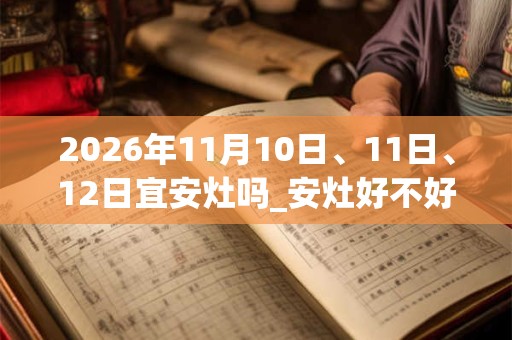 2026年11月10日、11日、12日宜安灶吗_安灶好不好 2026年11月10日、11日、12日宜安灶吗_安灶好不好