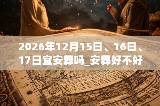 2026年12月15日、16日、17日宜安葬吗_安葬好不好 2026年12月15日、16日、17日宜安葬吗_安葬好不好
