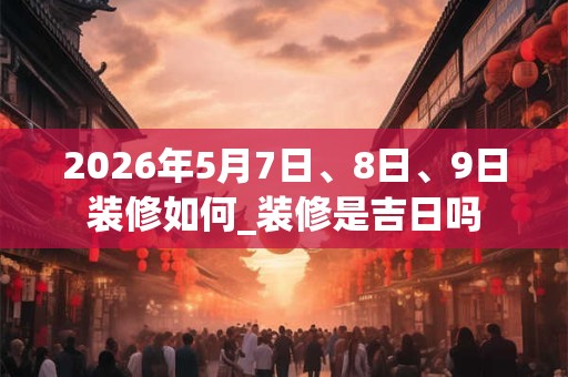 2026年5月7日、8日、9日装修如何_装修是吉日吗