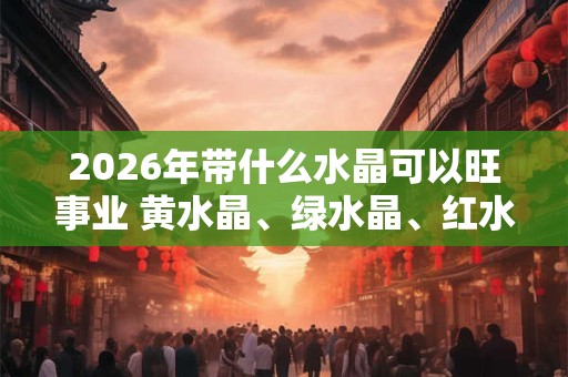 2026年带什么水晶可以旺事业 黄水晶、绿水晶、红水晶 2026年带什么水晶可以旺事业 黄水晶、绿水晶、红水晶