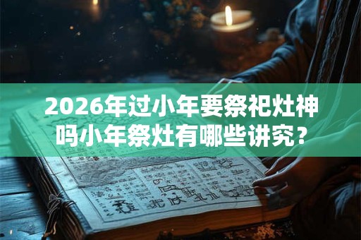 2026年过小年要祭祀灶神吗小年祭灶有哪些讲究? 2026年过小年要祭祀灶神吗小年祭灶有哪些讲究?