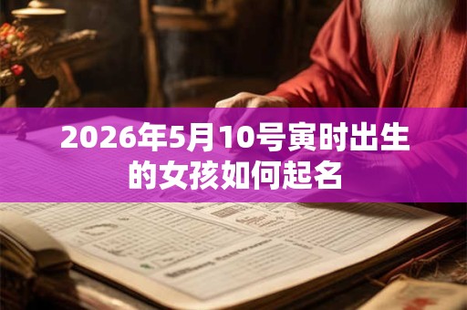 2026年5月10号寅时出生的女孩如何起名 2026年5月10号寅时出生的女孩如何起名