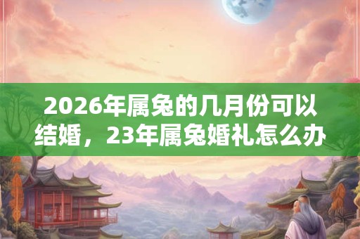 2026年属兔的几月份可以结婚，23年属兔婚礼怎么办？