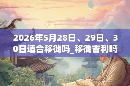 2026年5月28日、29日、30日适合移徙吗_移徙吉利吗 2026年5月28日、29日、30日适合移徙吗_移徙吉利吗