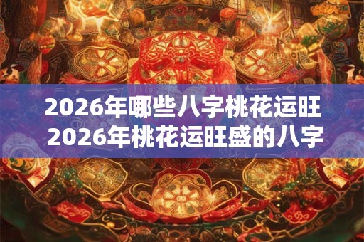 2026年哪些八字桃花运旺 2026年桃花运旺盛的八字 2026年哪些八字桃花运旺 2026年桃花运旺盛的八字