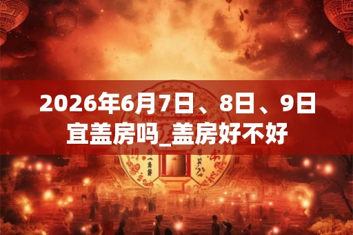 2026年6月7日、8日、9日宜盖房吗_盖房好不好