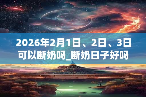 2026年2月1日、2日、3日可以断奶吗_断奶日子好吗