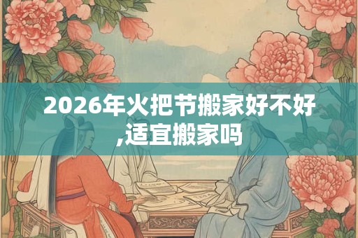 2026年火把节搬家好不好,适宜搬家吗
