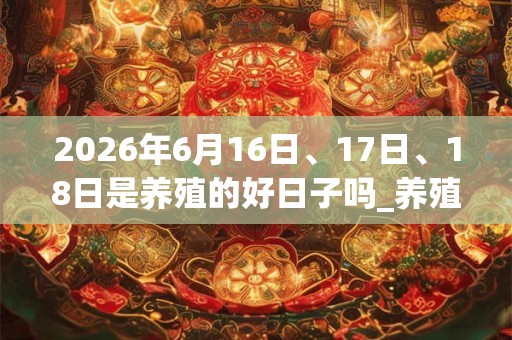 2026年6月16日、17日、18日是养殖的好日子吗_养殖可以吗