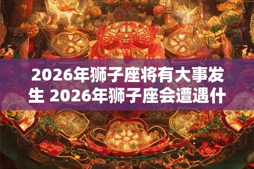 2026年狮子座将有大事发生 2026年狮子座会遭遇什么大事