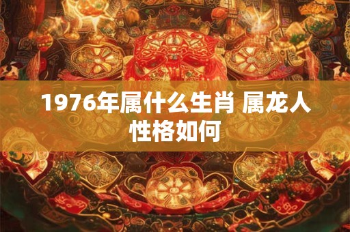 1976年属什么生肖 属龙人性格如何