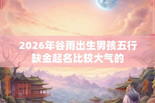 2026年谷雨出生男孩五行缺金起名比较大气的 2026年谷雨出生男孩五行缺金起名比较大气的