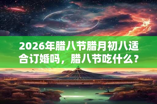 2026年腊八节腊月初八适合订婚吗，腊八节吃什么？