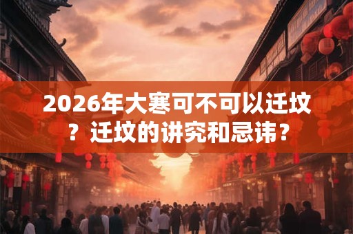 2026年大寒可不可以迁坟?迁坟的讲究和忌讳? 2026年大寒可不可以迁坟?迁坟的讲究和忌讳?